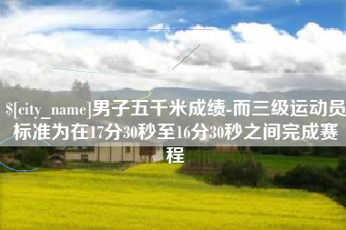 鄢陵男子五千米成绩-而三级运动员标准为在17分30秒至16分30秒之间完成赛程