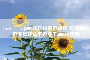 鄢陵5000米国内最好成绩-它激励着更多年轻选手投身于5000米项目