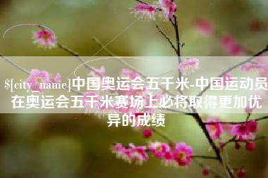 鄢陵中国奥运会五千米-中国运动员在奥运会五千米赛场上必将取得更加优异的成绩