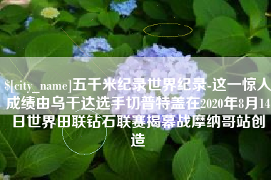 鄢陵五千米纪录世界纪录-这一惊人成绩由乌干达选手切普特盖在2020年8月14日世界田联钻石联赛揭幕战摩纳哥站创造