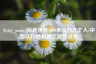 鄢陵短道速滑5000米接力几个人-中国队巧妙利用交接棒战术