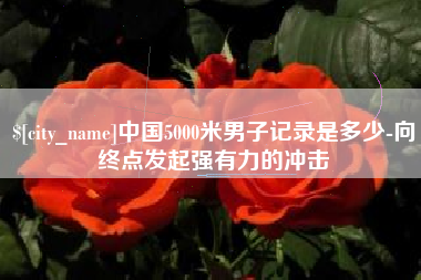 鄢陵中国5000米男子记录是多少-向终点发起强有力的冲击