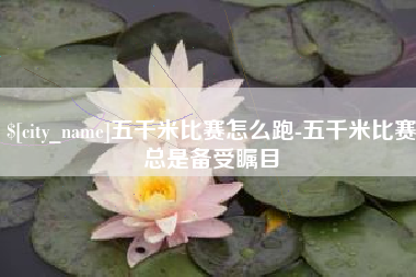 鄢陵五千米比赛怎么跑-五千米比赛总是备受瞩目