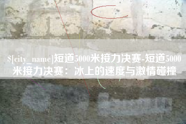鄢陵短道5000米接力决赛-短道5000米接力决赛：冰上的速度与激情碰撞