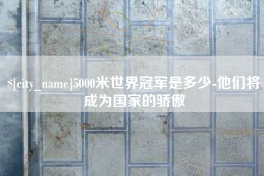 鄢陵5000米世界冠军是多少-他们将成为国家的骄傲