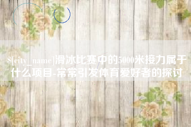 鄢陵滑冰比赛中的5000米接力属于什么项目-常常引发体育爱好者的探讨