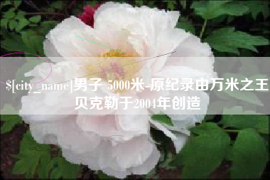 鄢陵男子 5000米-原纪录由万米之王贝克勒于2004年创造