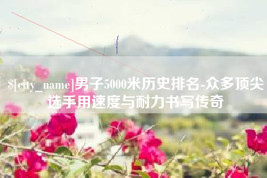 鄢陵男子5000米历史排名-众多顶尖选手用速度与耐力书写传奇