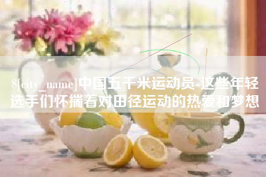 鄢陵中国五千米运动员-这些年轻选手们怀揣着对田径运动的热爱和梦想