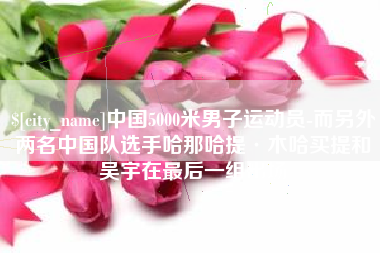 鄢陵中国5000米男子运动员-而另外两名中国队选手哈那哈提·木哈买提和吴宇在最后一组出场